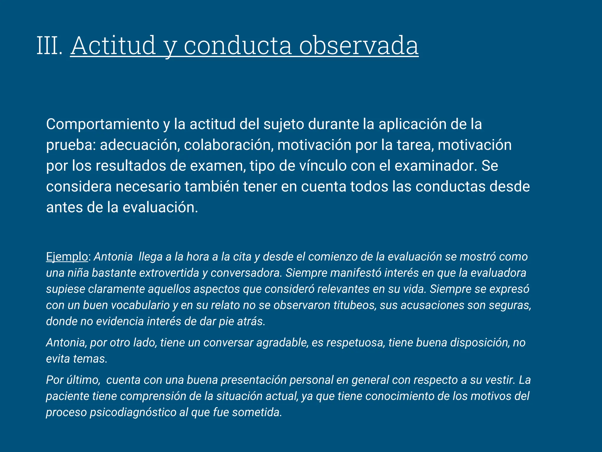 III. Actitud y conducta observada
Comportamiento y la actitud del sujeto durante la aplicación de la
prueba: adecuación, colaboración, motivación por la tarea, motivación
por los resultados de examen, tipo de vínculo con el examinador. Se
considera necesario también tener en cuenta todos las conductas desde
antes de la evaluación.
Ejemplo: Antonia llega a la hora a la cita y desde el comienzo de la evaluación se mostró como
una niña bastante extrovertida y conversadora. Siempre manifestó interés en que la evaluadora
supiese claramente aquellos aspectos que consideró relevantes en su vida. Siempre se expresó
con un buen vocabulario y en su relato no se observaron titubeos, sus acusaciones son seguras,
donde no evidencia interés de dar pie atrás.
Antonia, por otro lado, tiene un conversar agradable, es respetuosa, tiene buena disposición, no
evita temas.
Por último, cuenta con una buena presentación personal en general con respecto a su vestir. La
paciente tiene comprensión de la situación actual, ya que tiene conocimiento de los motivos del
proceso psicodiagnóstico al que fue sometida.
 