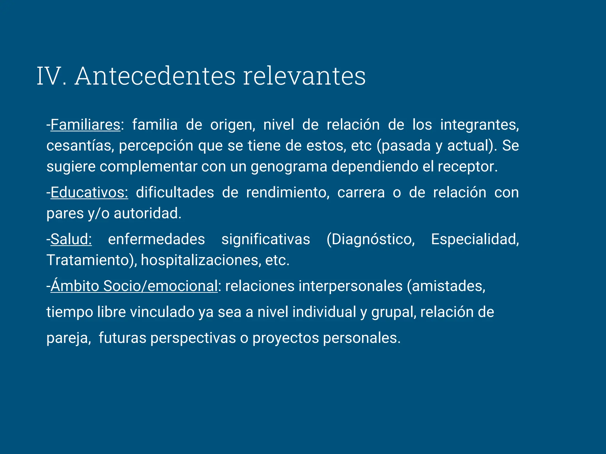IV. Antecedentes relevantes
-Familiares: familia de origen, nivel de relación de los integrantes,
cesantías, percepción que se tiene de estos, etc (pasada y actual). Se
sugiere complementar con un genograma dependiendo el receptor.
-Educativos: dificultades de rendimiento, carrera o de relación con
pares y/o autoridad.
-Salud: enfermedades significativas (Diagnóstico, Especialidad,
Tratamiento), hospitalizaciones, etc.
-Ámbito Socio/emocional: relaciones interpersonales (amistades,
tiempo libre vinculado ya sea a nivel individual y grupal, relación de
pareja, futuras perspectivas o proyectos personales.
 