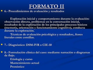FFOORRMMAATTOO IIII 
 6..-- PPrroocceeddiimmiieennttooss ddee eevvaalluuaacciióónn yy rreessuullttaaddooss 
EExxpplloorraacciióónn iinniicciiaall yy ccoommppoorrttaammiieennttoo dduurraannttee llaa eevvaalluuaacciióónn:: 
oobbsseerrvvaacciióónn ddiirreeccttaa,, pprroobblleemmaass eenn llaa ccoonnvveerrssaacciióónn iinniicciiaall,, 
rreessuullttaaddooss ddee llaa eexxpplloorraacciióónn ddee llooss pprriinncciippaalleess pprroocceessooss bbáássiiccooss 
((mmeemmoorriiaa,, oorriieennttaacciióónn yy ffuunncciioonnaammiieennttoo ccooggnniittiivvoo)),, ccoonndduuccttaa 
dduurraannttee llaa eexxpplloorraacciióónn.. 
TTééccnniiccaass ddee eevvaalluuaacciióónn ppssiiccoollóóggiiccaa yy rreessuullttaaddooss::,, ffrraasseess 
lliitteerraalleess eennttrree ccoommiillllaass.. 
 77..-- DDiiaaggnnóóssttiiccoo:: DDSSMM--IIVVRR oo CCIIEE--1100 
 88..-- FFoorrmmuullaacciióónn ccllíínniiccaa ddeell ccaassoo:: mmeeddiiaannttee nnaarrrraacciióónn oo ddiiaaggrraammaass 
ddee fflluujjoo.. 
EEttiioollooggííaa yy ccuurrssoo 
MMaanntteenniimmiieennttoo aaccttuuaall 
PPrroonnóóssttiiccoo 
 