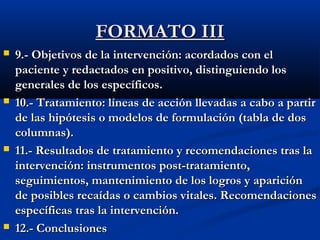 FFOORRMMAATTOO IIIIII 
 99..-- OObbjjeettiivvooss ddee llaa iinntteerrvveenncciióónn:: aaccoorrddaaddooss ccoonn eell 
ppaacciieennttee yy rreeddaaccttaaddooss eenn ppoossiittiivvoo,, ddiissttiinngguuiieennddoo llooss 
ggeenneerraalleess ddee llooss eessppeeccííffiiccooss.. 
 1100..-- TTrraattaammiieennttoo:: llíínneeaass ddee aacccciióónn lllleevvaaddaass aa ccaabboo aa ppaarrttiirr 
ddee llaass hhiippóótteessiiss oo mmooddeellooss ddee ffoorrmmuullaacciióónn ((ttaabbllaa ddee ddooss 
ccoolluummnnaass)).. 
 1111..-- RReessuullttaaddooss ddee ttrraattaammiieennttoo yy rreeccoommeennddaacciioonneess ttrraass llaa 
iinntteerrvveenncciióónn:: iinnssttrruummeennttooss ppoosstt--ttrraattaammiieennttoo,, 
sseegguuiimmiieennttooss,, mmaanntteenniimmiieennttoo ddee llooss llooggrrooss yy aappaarriicciióónn 
ddee ppoossiibblleess rreeccaaííddaass oo ccaammbbiiooss vviittaalleess.. RReeccoommeennddaacciioonneess 
eessppeeccííffiiccaass ttrraass llaa iinntteerrvveenncciióónn.. 
 1122..-- CCoonncclluussiioonneess 
 