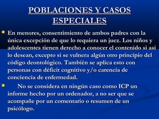 PPOOBBLLAACCIIOONNEESS YY CCAASSOOSS 
EESSPPEECCIIAALLEESS 
 EEnn mmeennoorreess,, ccoonnsseennttiimmiieennttoo ddee aammbbooss ppaaddrreess ccoonn llaa 
úúnniiccaa eexxcceeppcciióónn ddee qquuee lloo rreeqquuiieerraa uunn jjuueezz.. LLooss nniiññooss yy 
aaddoolleesscceenntteess ttiieenneenn ddeerreecchhoo aa ccoonnoocceerr eell ccoonntteenniiddoo ssii aassíí 
lloo ddeesseeaann,, eexxcceeppttoo ssii ssee vvuullnneerraa aallggúúnn oottrroo pprriinncciippiioo ddeell 
ccóóddiiggoo ddeeoonnttoollóóggiiccoo.. TTaammbbiiéénn ssee aapplliiccaa eessttoo ccoonn 
ppeerrssoonnaass ccoonn ddééffiicciitt ccooggnniittiivvoo yy//oo ccaarreenncciiaa ddee 
ccoonncciieenncciiaa ddee eennffeerrmmeeddaadd.. 
 NNoo ssee ccoonnssiiddeerraa eenn nniinnggúúnn ccaassoo ccoommoo IICCPP uunn 
iinnffoorrmmee hheecchhoo ppoorr uunn oorrddeennaaddoorr,, aa nnoo sseerr qquuee ssee 
aaccoommppaaññee ppoorr uunn ccoommeennttaarriioo oo rreessuummeenn ddee uunn 
ppssiiccóóllooggoo.. 
 