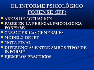 EELL IINNFFOORRMMEE PPSSIICCOOLLÓÓGGIICCOO 
FFOORREENNSSEE ((IIPPFF)) 
 ÁÁRREEAASS DDEE AACCTTUUAACCIIÓÓNN 
 FFAASSEESS EENN LLAA PPEERRIICCIIAALL PPSSIICCOOLLÓÓGGIICCAA 
FFOORREENNSSEE 
 CCAARRAACCTTEERRÍÍCCAASS GGEENNEERRAALLEESS 
 MMOODDEELLOO DDEE IIPPFF 
 NNOOTTAA FFIINNAALL 
 DDIIFFEERREENNCCIIAASS EENNTTRREE AAMMBBOOSS TTIIPPOOSS DDEE 
IINNFFOORRMMEE 
 EEJJEEMMPPLLOOSS PPRRAACCTTIICCOOSS 
 