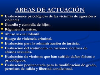 AARREEAASS DDEE AACCTTUUAACCIIÓÓNN 
 EEvvaalluuaacciioonneess ppssiiccoollóóggiiccaass ddee llaass vvííccttiimmaass ddee aaggrreessiióónn oo 
vviioolleenncciiaa.. 
 GGuuaarrddiiaa yy ccuussttooddiiaa ddee hhiijjooss.. 
 RRééggiimmeenn ddee vviissiittaass.. 
 AAbbuussoo sseexxuuaall iinnffaannttiill.. 
 RRiieessggoo ddee vviioolleenncciiaa ccrriimmiinnaall.. 
 EEvvaalluuaacciióónn ppaarraa llaa aaddmmiinniissttrraacciióónn ddee jjuussttiicciiaa.. 
 EEvvaalluuaacciióónn ddeell tteessttiimmoonniioo eenn mmeennoorreess vvííccttiimmaass ddee 
aabbuussooss sseexxuuaalleess.. 
 EEvvaalluuaacciióónn ddee vvííccttiimmaass qquuee hhaann ssuuffrriiddoo ddaaññooss ffííssiiccooss oo 
ppssiiccoollóóggiiccooss.. 
 EEvvaalluuaacciióónn ppeenniitteenncciiaarriiaa ppaarraa llaa mmooddiiffiiccaacciióónn ddee ggrraaddoo,, 
ppeerrmmiissooss ddee ssaalliiddaa yy lliibbeerrttaadd ccoonnddiicciioonnaall.. 
 