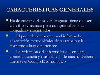 CCAARRAACCTTEERRIISSTTIICCAASS GGEENNEERRAALLEESS 
 HHaa ddee ccuuiiddaarrssee eell uussoo ddeell lleenngguuaajjee,, ttiieennee qquuee sseerr 
cciieennttííffiiccoo yy ttééccnniiccoo ppeerroo ccoommpprreennssiibbllee ppaarraa 
aabbooggaaddooss yy mmaaggiissttrraaddooss.. 
 EEll ppeerriittoo hhaa ddee ppoonneerr eenn eell iinnffoorrmmee llaa 
aaddssccrriippcciióónn mmeettooddoollóóggiiccaa ddee ssuu ttrraabbaajjoo yy llaa 
ccoorrrriieennttee aa llaa qquuee ppeerrtteenneeccee.. 
 LLaa rreeddaacccciióónn ddeell iinnffoorrmmee hhaa ddee sseerr ccllaarraa,, 
ccoonncciissaa,, eessccuueettaa yy aajjuussttaaddaa aa llaa ddeemmaannddaa.. DDeebbeerráá 
aaccaattaarrssee eell CCóóddiiggoo DDeeoonnttoollóóggiiccoo 
 