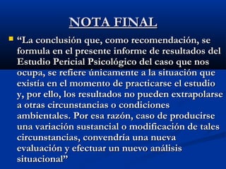 NNOOTTAA FFIINNAALL 
 ““LLaa ccoonncclluussiióónn qquuee,, ccoommoo rreeccoommeennddaacciióónn,, ssee 
ffoorrmmuullaa eenn eell pprreesseennttee iinnffoorrmmee ddee rreessuullttaaddooss ddeell 
EEssttuuddiioo PPeerriicciiaall PPssiiccoollóóggiiccoo ddeell ccaassoo qquuee nnooss 
ooccuuppaa,, ssee rreeffiieerree úúnniiccaammeennttee aa llaa ssiittuuaacciióónn qquuee 
eexxiissttííaa eenn eell mmoommeennttoo ddee pprraaccttiiccaarrssee eell eessttuuddiioo 
yy,, ppoorr eelllloo,, llooss rreessuullttaaddooss nnoo ppuueeddeenn eexxttrraappoollaarrssee 
aa oottrraass cciirrccuunnssttaanncciiaass oo ccoonnddiicciioonneess 
aammbbiieennttaalleess.. PPoorr eessaa rraazzóónn,, ccaassoo ddee pprroodduucciirrssee 
uunnaa vvaarriiaacciióónn ssuussttaanncciiaall oo mmooddiiffiiccaacciióónn ddee ttaalleess 
cciirrccuunnssttaanncciiaass,, ccoonnvveennddrrííaa uunnaa nnuueevvaa 
eevvaalluuaacciióónn yy eeffeeccttuuaarr uunn nnuueevvoo aannáálliissiiss 
ssiittuuaacciioonnaall”” 
 