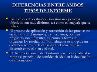 DDIIFFEERREENNCCIIAASS EENNTTRREE AAMMBBOOSS 
TTIIPPOOSS DDEE IINNFFOORRMMEE 
 LLaass ttééccnniiccaass ddee eevvaalluuaacciióónn ssoonn ssiimmiillaarreess ppeerroo llooss 
oobbjjeettiivvooss ssoonn mmuuyy ddiissttiinnttooss,, aassíí ccoommoo eell lleenngguuaajjee qquuee ssee 
uuttiilliizzaa.. 
 EEll pprroocceessoo ddee aapplliiccaacciióónn yy ccoorrrreecccciióónn ddee llaass pprruueebbaass nnoo 
eessppeeccííffiiccaass eess eell mmiissmmoo qquuee eenn llaa ccllíínniiccaa,, ppeerroo llaass 
pprreegguunnttaass ssoonn ddiiffeerreenntteess,, aassíí ccoommoo llaa ffoorrmmaa ddee 
oorrggaanniizzaarr llooss rreessuullttaaddooss.. NNoorrmmaallmmeennttee ssee nnooss ppiiddee uunn 
ddiiccttaammeenn aacceerrccaa ddee llaa ccaappaacciiddaadd ddeell aaccuussaaddoo ppaarraa 
ddiisscceerrnniirr eennttrree eell bbiieenn yy eell mmaall.. 
 EEll cclliieennttee eess eell qquuee ppiiddee eell iinnffoorrmmee,, eenn eell ccaassoo jjuuddiicciiaall ssee 
rroommppee eell pprriinncciippiioo ddee ccoonnffiiddeenncciiaalliiddaadd eenn llaa ddeevvoolluucciióónn 
ddee iinnffoorrmmaacciióónn 
 