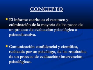 CCOONNCCEEPPTTOO 
 EEll iinnffoorrmmee eessccrriittoo eess eell rreessuummeenn yy 
ccuullmmiinnaacciióónn ddee llaa mmaayyoorrííaa ddee llooss ppaassooss ddee 
uunn pprroocceessoo ddee eevvaalluuaacciióónn ppssiiccoollóóggiiccaa oo 
ppssiiccooeedduuccaattiivvaa.. 
 CCoommuunniiccaacciióónn ccoonnffiiddeenncciiaall yy cciieennttííffiiccaa,, 
rreeaalliizzaaddaa ppoorr uunn ppssiiccóóllooggoo,, ddee llooss rreessuullttaaddooss 
ddee uunn pprroocceessoo ddee eevvaalluuaacciióónn//iinntteerrvveenncciióónn 
ppssiiccoollóóggiiccaass.. 
 