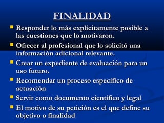 FFIINNAALLIIDDAADD 
 RReessppoonnddeerr lloo mmááss eexxppllíícciittaammeennttee ppoossiibbllee aa 
llaass ccuueessttiioonneess qquuee lloo mmoottiivvaarroonn.. 
 OOffrreecceerr aall pprrooffeessiioonnaall qquuee lloo ssoolliicciittóó uunnaa 
iinnffoorrmmaacciióónn aaddiicciioonnaall rreelleevvaannttee.. 
 CCrreeaarr uunn eexxppeeddiieennttee ddee eevvaalluuaacciióónn ppaarraa uunn 
uussoo ffuuttuurroo.. 
 RReeccoommeennddaarr uunn pprroocceessoo eessppeeccííffiiccoo ddee 
aaccttuuaacciióónn 
 SSeerrvviirr ccoommoo ddooccuummeennttoo cciieennttííffiiccoo yy lleeggaall 
 EEll mmoottiivvoo ddee ssuu ppeettiicciióónn eess eell qquuee ddeeffiinnee ssuu 
oobbjjeettiivvoo oo ffiinnaalliiddaadd 
 