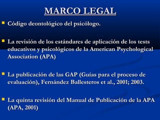 MMAARRCCOO LLEEGGAALL 
 CCóóddiiggoo ddeeoonnttoollóóggiiccoo ddeell ppssiiccóóllooggoo.. 
 LLaa rreevviissiióónn ddee llooss eessttáánnddaarreess ddee aapplliiccaacciióónn ddee llooss tteessttss 
eedduuccaattiivvooss yy ppssiiccoollóóggiiccooss ddee llaa AAmmeerriiccaann PPssyycchhoollooggiiccaall 
AAssssoocciiaattiioonn ((AAPPAA)) 
 LLaa ppuubblliiccaacciióónn ddee llaass GGAAPP ((GGuuííaass ppaarraa eell pprroocceessoo ddee 
eevvaalluuaacciióónn)),, FFeerrnnáánnddeezz BBaalllleesstteerrooss eett aall..,, 22000011;; 22000033.. 
 LLaa qquuiinnttaa rreevviissiióónn ddeell MMaannuuaall ddee PPuubblliiccaacciióónn ddee llaa AAPPAA 
((AAPPAA,, 22000011)) 
 