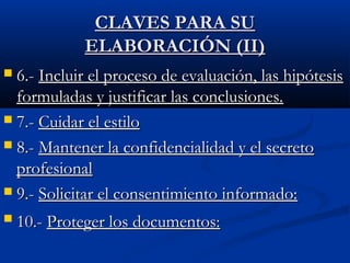 CCLLAAVVEESS PPAARRAA SSUU 
EELLAABBOORRAACCIIÓÓNN ((IIII)) 
 66..-- IInncclluuiirr eell pprroocceessoo ddee eevvaalluuaacciióónn,, llaass hhiippóótteessiiss 
ffoorrmmuullaaddaass yy jjuussttiiffiiccaarr llaass ccoonncclluussiioonneess.. 
 77..-- CCuuiiddaarr eell eessttiilloo 
 88..-- MMaanntteenneerr llaa ccoonnffiiddeenncciiaalliiddaadd yy eell sseeccrreettoo 
pprrooffeessiioonnaall 
 99..-- SSoolliicciittaarr eell ccoonnsseennttiimmiieennttoo iinnffoorrmmaaddoo:: 
 1100..-- PPrrootteeggeerr llooss ddooccuummeennttooss:: 
 