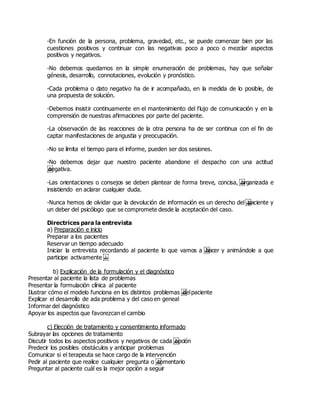 -En función de la persona, problema, gravedad, etc., se puede comenzar bien por las
cuestiones positivos y continuar con las negativas poco a poco o mezclar aspectos
positivos y negativos.
-No debemos quedarnos en la simple enumeración de problemas, hay que señalar
génesis, desarrollo, connotaciones, evolución y pronóstico.
-Cada problema o dato negativo ha de ir acompañado, en la medida de lo posible, de
una propuesta de solución.
-Debemos insistir continuamente en el mantenimiento del flujo de comunicación y en la
comprensión de nuestras afirmaciones por parte del paciente.
-La observación de las reacciones de la otra persona ha de ser continua con el fin de
captar manifestaciones de angustia y preocupación.
-No se limita el tiempo para el informe, pueden ser dos sesiones.
-No debemos dejar que nuestro paciente abandone el despacho con una actitud
 negativa.
-Las orientaciones o consejos se deben plantear de forma breve, concisa,  organizada e
insistiendo en aclarar cualquier duda.
-Nunca hemos de olvidar que la devolución de información es un derecho del paciente y
un deber del psicólogo que se compromete desde la aceptación del caso.
Directrices para la entrevista
a) Preparación e inicio
Preparar a los pacientes
Reservar un tiempo adecuado
Iniciar la entrevista recordando al paciente lo que vamos a  hacer y animándole a que
participe activamente  
b) Explicación de la formulación y el diagnóstico
Presentar al paciente la lista de problemas
Presentar la formulación clínica al paciente
Ilustrar cómo el modelo funciona en los distintos problemas  delpaciente
Explicar el desarrollo de ada problema y del caso en geneal
Informar del diagnóstico
Apoyar los aspectos que favorezcan el cambio
c) Elección de tratamiento y consentimiento informado
Subrayar las opciones de tratamiento
Discutir todos los aspectos positivos y negativos de cada  opción
Predecir los posibles obstáculos y anticipar problemas
Comunicar si el terapeuta se hace cargo de la intervención
Pedir al paciente que realice cualquier pregunta o  comentario
Preguntar al paciente cuál es la mejor opción a seguir
 