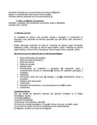Aconsejar al paciente que se tome tiempo para pensar al  respecto
Solicitar el consentimiento informado de forma explícita
Contestar todas las preguntas que formula el paciente  
d) Estilo y habilidades del terapeuta
Autoridad y seguridad, pero admitiendo comentarios, dudas y dificultades
Lenguaje claro y preciso
2. Informe escrito
La modalidad de informe más conocido, tratado y divulgado. A continuación se
presentan unos protocolos de informes generales que sólo tienen valor referencial y
orientativo.
Existen diferentes protocolos de informes. Protocolo de Informe según Fernández-
Ballesteros (1999). Protocolo de Informe según Klopfer (1960). Protocolo de Informe
según Maloney y Ward (1976). Protocolo de Informe según Cohen y Swerdlik (2001)
Directrices para la redacción de un informe psicológico
 Datos profesionales del psicólogo
 Datos personales del paciente
 Motivo del informe
 Motivo de consulta
 Biografía clínica
 Procedimientos de evaluación y resultados:  a) exploración inicial y
comportamiento durante la exploración b) técnicas de evaluación psicológica y
resultados
 Diagnóstico
 Formulación clínica del caso:  a) etiología y curso b) mantenimiento actual c)
pronóstico
 Objetivos de la intervención
 Tratamiento
 Resultados del tratamiento y recomendaciones tras la  intervención
 Conclusiones
Cuestiones éticas
Hay que señalar los siguientes aspectos que aparecen recogidos en el Código
Deontológico vigente:
1) Confidencialidad 
2) Secreto Profesional 
3) Diferenciar entre paciente y cliente 
4) Centrar los estudios psicológicos en aquellos temas en los que se solicite ayuda
5) Los informes escritos han de ser custodiados por los profesionales 
6) Utilización de datos con fines de investigación
 