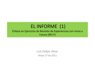 EL INFORME  (1) Énfasis en Ejercicios de Revisión de Experiencias con miras a Futuro (REI-F) Luis Felipe Ulloa. Mayo 27 de 2011 
