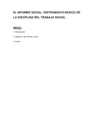 EL INFORME SOCIAL: INSTRUMENTO BÁSICO DE 
LA DISCIPLINA DEL TRABAJO SOCIAL 
INDICE: 
1. Introducción 
2. Objetivos del informe social 
3. Anexo 
 