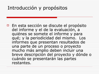 Introducción y propósitos En esta sección se discute el propósito del informe y el de la evaluación, a quiénes se somete el informe y para qué; y la periodicidad del mismo.  Los informes que presentan resultados de una parte de un proceso o proyecto mucho más amplio deben incluir una breve descripción del proyecto y dónde o cuándo se presentarán las partes restantes. 
