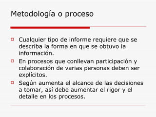 Metodología o proceso Cualquier tipo de informe requiere que se describa la forma en que se obtuvo la información.  En procesos que conllevan participación y colaboración de varias personas deben ser explícitos.  Según aumenta el alcance de las decisiones a tomar, así debe aumentar el rigor y el detalle en los procesos.  