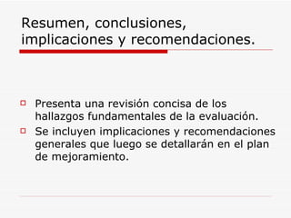 Resumen, conclusiones, implicaciones y recomendaciones. Presenta una revisión concisa de los hallazgos fundamentales de la evaluación.  Se incluyen implicaciones y recomendaciones generales que luego se detallarán en el plan de mejoramiento. 