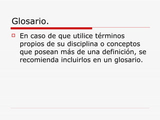 Glosario. En caso de que utilice términos propios de su disciplina o conceptos que posean más de una definición, se recomienda incluirlos en un glosario. 