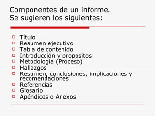 Componentes de un informe.  Se sugieren los siguientes: Título Resumen ejecutivo Tabla de contenido Introducción y propósitos Metodología (Proceso) Hallazgos Resumen, conclusiones, implicaciones y recomendaciones Referencias Glosario Apéndices o Anexos 