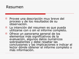 Resumen Provee una descripción muy breve del proceso y de los resultados de su observación.  La intención del resumen es que pueda utilizarse con o sin el informe completo.  Ofrece un panorama general de los elementos más significativos de la evaluación, algunos datos numéricos sobresalientes y debe resaltar las conclusiones y las implicaciones e indicar al lector dónde obtener el informe completo o más información. 