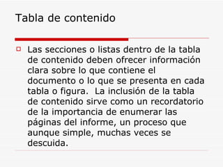 Tabla de contenido Las secciones o listas dentro de la tabla de contenido deben ofrecer información clara sobre lo que contiene el documento o lo que se presenta en cada tabla o figura.  La inclusión de la tabla de contenido sirve como un recordatorio de la importancia de enumerar las páginas del informe, un proceso que aunque simple, muchas veces se descuida. 
