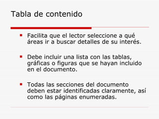 Tabla de contenido Facilita que el lector seleccione a qué áreas ir a buscar detalles de su interés. Debe incluir una lista con las tablas, gráficas o figuras que se hayan incluido en el documento. Todas las secciones del documento deben estar identificadas claramente, así como las páginas enumeradas. 
