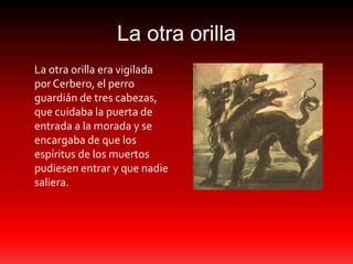 La otra orilla
La otra orilla era vigilada
por Cerbero, el perro
guardián de tres cabezas,
que cuidaba la puerta de
entrada a la morada y se
encargaba de que los
espíritus de los muertos
pudiesen entrar y que nadie
saliera.
 