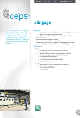 Ecole de la manutention et de la logistique




                                         Elingage
Afin de se conformer aux obligations     Objectifs
décrites dans le Code du bien-être,              »» Acquérir les connaissances en matière de levage, d’utilisation d’élingues appropriées
                                                 »» Apprendre les différentes techniques d’élingage
l’employeur doit veiller à ce que le             »» Développer des réflexes de sécurité (au niveau humain et matériel)
travailleur ait reçu une formation        ||Personnes concernées
suffisante pour effectuer le levage et      Responsables d’atelier, responsables manutention
la manipulation de charges en toute         Pontiers radio-commande ou poiré, accrocheurs - élingueurs
                                            Personnel amené à utiliser le matériel d’élingage pour le levage de pièces ou de charges
sécurité.                                   Personnel chargé de la vérification ou de l’entretien du matériel d’élingage

                                         Programme
                                          ||Théorie
                                                »»    Les tâches de l’élingueur, de l’accrocheur (risques particuliers)
                                                »»    Le matériel agréé
                                                »»    Mesures de sécurité (manoeuvre de levage, coefficients de sécurité)
                                                »»    Techniques d’élingage : cordages, câbles, chaînes, crochets
                                                »»    Les angles d’élingage et leur influence
                                                »»    Le calcul des volumes, des poids, le centre de gravité
                                                »»    Le principe de mouflage (levage en brins multiples)
                                                »»    Les gestes de commandement
                                          ||Pratique
                                                  »» Analyse et exercices selon les différentes techniques d’élingage
                                                  »» Applications sur élingages particuliers
                                                  »» Levage de pièces ou de charges
                                                  »» Quelques noeuds
 