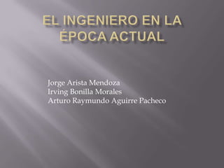 El ingeniero en la época actual Jorge Arista Mendoza Irving Bonilla Morales Arturo Raymundo Aguirre Pacheco 