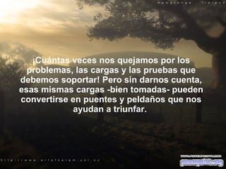 ¡Cuántas veces nos quejamos por los problemas, las cargas y las pruebas que debemos soportar! Pero sin darnos cuenta, esas mismas cargas -bien tomadas- pueden convertirse en puentes y peldaños que nos ayudan a triunfar.  