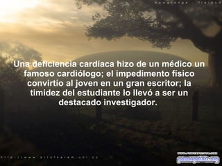 Una deficiencia cardíaca hizo de un médico un famoso cardiólogo; el impedi m ento físico convirtío al joven en un gran escritor; la timidez del estudiante lo llevó a ser un destacado investigador.  