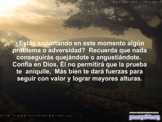 ¿Estás soportando en este momento algún problema o adversidad?  Recuerda que nada conseguirás quejándote o angustiándote.  Confía en Dios, Él no permitirá que la prueba te  aniquile,  Más bien te dará fuerzas para seguir con valor y lograr mayores alturas. 