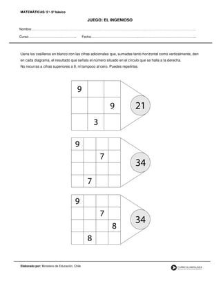 MATEMÁTICAS/ 5°- 6º básico
JUEGO: EL INGENIOSO
Nombre:…………………………………………………………………………………………………………………………………….
Curso:…………………………………….. Fecha:……………………………………..……………………………………………..
Llena los casilleros en blanco con las cifras adicionales que, sumadas tanto horizontal como verticalmente, den
en cada diagrama, el resultado que señala el número situado en el círculo que se halla a la derecha.
No recurras a cifras superiores a 9, ni tampoco al cero. Puedes repetirlas.
Elaborado por: Ministerio de Educación, Chile
 