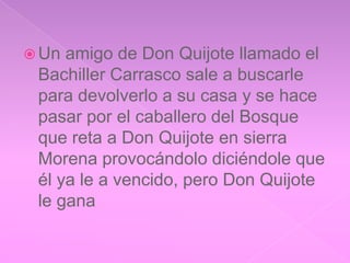  Un amigo de Don Quijote llamado el
 Bachiller Carrasco sale a buscarle
 para devolverlo a su casa y se hace
 pasar por el caballero del Bosque
 que reta a Don Quijote en sierra
 Morena provocándolo diciéndole que
 él ya le a vencido, pero Don Quijote
 le gana
 