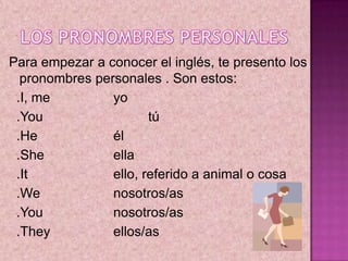 LOS PRONOMBRES PERSONALES,[object Object],Para empezar a conocer el inglés, te presento los pronombres personales . Son estos: ,[object Object],  .I, me	 	yo ,[object Object],  .You 		tú ,[object Object],  .He 			él ,[object Object],  .She 		ella ,[object Object],  .It 			ello, referido a animal o cosa ,[object Object],  .We 		nosotros/as ,[object Object],  .You			nosotros/as ,[object Object],  .They 		ellos/as,[object Object]