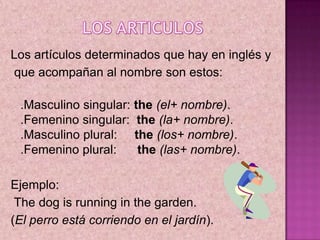 LOS ARTICULOS,[object Object],Los artículos determinados que hay en inglés y,[object Object], que acompañan al nombre son estos: ,[object Object],.Masculino singular: the(el+ nombre). .Femenino singular:  the(la+ nombre). .Masculino plural:     the(los+ nombre). .Femenino plural:      the(las+ nombre).,[object Object],Ejemplo:,[object Object], The dog is running in the garden. ,[object Object],(El perro está corriendo en el jardín). ,[object Object]