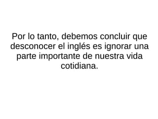Por lo tanto: el inglés no es algo ajeno y lejano de lo que podamos abstraernos. El inglés está con nosotros todos los días, por lo que conocerlo no sirve exclusivamente para comunicarnos con extranjeros, sino que nos ayuda a utilizar nuestra propia lengua diaria de una manera más ágil y completa. 