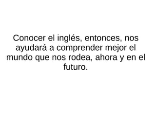 Por lo tanto: el inglés no es algo ajeno y lejano de lo que podamos abstraernos. El inglés está con nosotros todos los días, por lo que conocerlo no sirve exclusivamente para comunicarnos con extranjeros, sino que nos ayuda a utilizar nuestra propia lengua diaria de una manera más ágil y completa. 