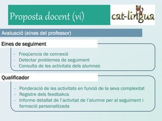 Proposta docent (vi)
Avaluació (eines del professor)

Eines de seguiment
     - Freqüencia de connexió
     - Detectar problemes de seguiment
     - Consulta de les activitats dels alumnes

Qualificador
     - Ponderació de les activitats en funció de la seva complexitat
     - Registre dels feedbakcs
     - Informe detallat de l’activitat de l’alumne per al seguiment i
       formació personalitzada
 