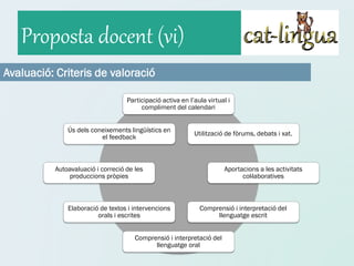 Proposta docent (vi)
Avaluació: Criteris de valoració

                                   Participació activa en l’aula virtual i
                                        compliment del calendari


              Ús dels coneixements lingüístics en
                                                            Utilització de fòrums, debats i xat.
                         el feedback



          Autoavaluació i correció de les                              Aportacions a les activitats
              produccions pròpies                                            col·laboratives



              Elaboració de textos i intervencions            Comprensió i interpretació del
                        orals i escrites                           llenguatge escrit


                                      Comprensió i interpretació del
                                            llenguatge oral
 