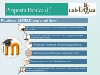 Proposta tècnica (ii)
Plataforma: MOODLE (programari lliure)
                 Recursos per potenciar la comprensió oral (repositori d’àudios
                 i/o vídeos).

                      Espais per potenciar l’expressió oral (per gravar-se o per
                      pujar arxius d’àudio)


                        Recursos per millorar les competències gramaticals.


                        Lectures complementàries per augmentar el lèxic .


                      Recursos per potenciar l’expressió escrita.


                 Espais que potenciïn el treball col·laboratiu (fòrums, xats, bases
                 de dades, glossaris...).
 