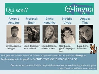Qui som?
      Antonio             Meritxell          Elena               Natàlia             Àngela
      Amadeo               Bach             Kosenko               Vivas               Triay




    Direcció i gestió   Equip de disseny   Equip d'assesso-   Coordinació i       Equip tècnic-
    d'e-lingua          instruccional.     rament docent      gestió de projec-   informàtic
                                                              tes.
E-Lingua (serveis de formació) és una empresa consultora dedicada al disseny, la
implementació i a la gestió de plataformes          de formació on-line.
         Som un equip de cinc titulats i especialistes en formació e-learning amb una gran
                                                        trajectòria i experiència en el sector.
 