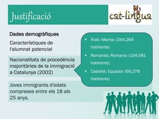 Justificació
Dades demogràfiques
                                 Àrab: Marroc (244.264
Característiques de
                                  habitants)
l'alumnat potencial
                                 Romanès: Romania (104.081
Nacionalitats de procedència
                                  habitants)
majoritàries de la immigració
a Catalunya (2002)               Castellà: Equador (66.278
                                  habitants)
Joves immigrants d'edats
compreses entre els 18 als
25 anys.
 