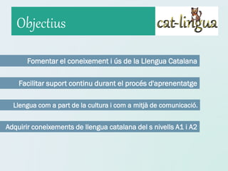 Objectius

       Fomentar el coneixement i ús de la Llengua Catalana

    Facilitar suport continu durant el procés d'aprenentatge

  Llengua com a part de la cultura i com a mitjà de comunicació.


Adquirir coneixements de llengua catalana del s nivells A1 i A2
 