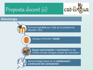 Proposta docent (ii)
Metodologia

              Formació on-line per mitjà de la plataforma
              Moodle i PLN


                 Llengua vehicular: Català



                 Suport administratiu i tutorització en els
                 nivells inicials: llengua pròpia de l'estudiant


              Aprenentatge basat en la col·laboració i
              construcció del coneixement
 