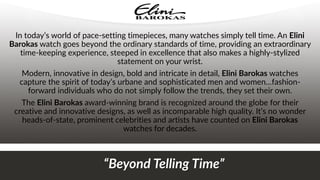 In today’s world of pace-setting timepieces, many watches simply tell time. An Elini
Barokas watch goes beyond the ordinary standards of time, providing an extraordinary
time-keeping experience, steeped in excellence that also makes a highly-stylized
statement on your wrist.
Modern, innovative in design, bold and intricate in detail, Elini Barokas watches
capture the spirit of today’s urbane and sophisticated men and women…fashion-
forward individuals who do not simply follow the trends, they set their own.
The Elini Barokas award-winning brand is recognized around the globe for their
creative and innovative designs, as well as incomparable high quality. It’s no wonder
heads-of-state, prominent celebrities and artists have counted on Elini Barokas
watches for decades.
“Beyond Telling Time”
 