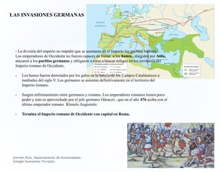 LAS INVASIONES GERMANAS
- La división del imperio no impidió que se asentaran en el Imperio los pueblos bárbaros.
Los emperadores de Occidente no fueron capaces de frenar a los hunos , dirigidos por Atila,
atacaron a los pueblos germanos y obligaron a estos a buscar refugio en los territorios del
Imperio romano de Occidente.
- Los hunos fueron derrotados por los galos en la batalla de los Campos Cataláunicos a
mediados del siglo V. Los germanos se asientan definitivamente en el territorio del
Imperio romano.
- Surgen enfrentamiento entre germanos y romano. Los emperadores romanos tienen poco
poder y esto es aprovechado por el jefe germano Odoacro , que en el año 476 acaba con el
último emperador romano Rómulo Augústulo.
- Termina el Imperio romano de Occidente con capital en Roma.
Carmen Ruiz. Departamento de Humanidades.
Colegio Humanitas Torrejón.
 
