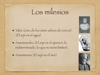 Los milesios
Tales (Uno de los siete sabios de Grecia)
(El arjé es el agua)
Anaximandro (El arjé es el apeiron, lo
indeterminado, lo que no tiene límites).
Anaxímenes (El arjé es el aire).
 
