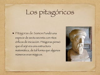 Los pitagóricos
Pitágoras de Samos:Fundó una
especie de secta secreta con ritos
órﬁcos de iniciación. Pitágoras pensó
que el arjé era una estructura
matemática, de tal forma que algunos
números eran mágicos.
 