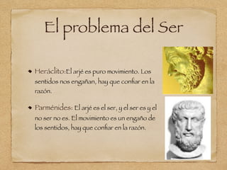 El problema del Ser
Heráclito:El arjé es puro movimiento. Los
sentidos nos engañan, hay que conﬁar en la
razón.
Parménides: El arjé es el ser, y el ser es y el
no ser no es. El movimiento es un engaño de
los sentidos, hay que conﬁar en la razón.
 
